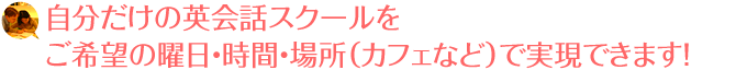 自分だけの英会話スクールをご希望の曜日・時間・場所（カフェなど）で実現できます！