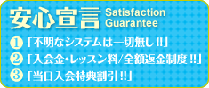 安心宣言 ①不明なシステムは一切無し！！ ②入会金・レッスン料／全額返金制度！！ ③当日入会特典割引！！